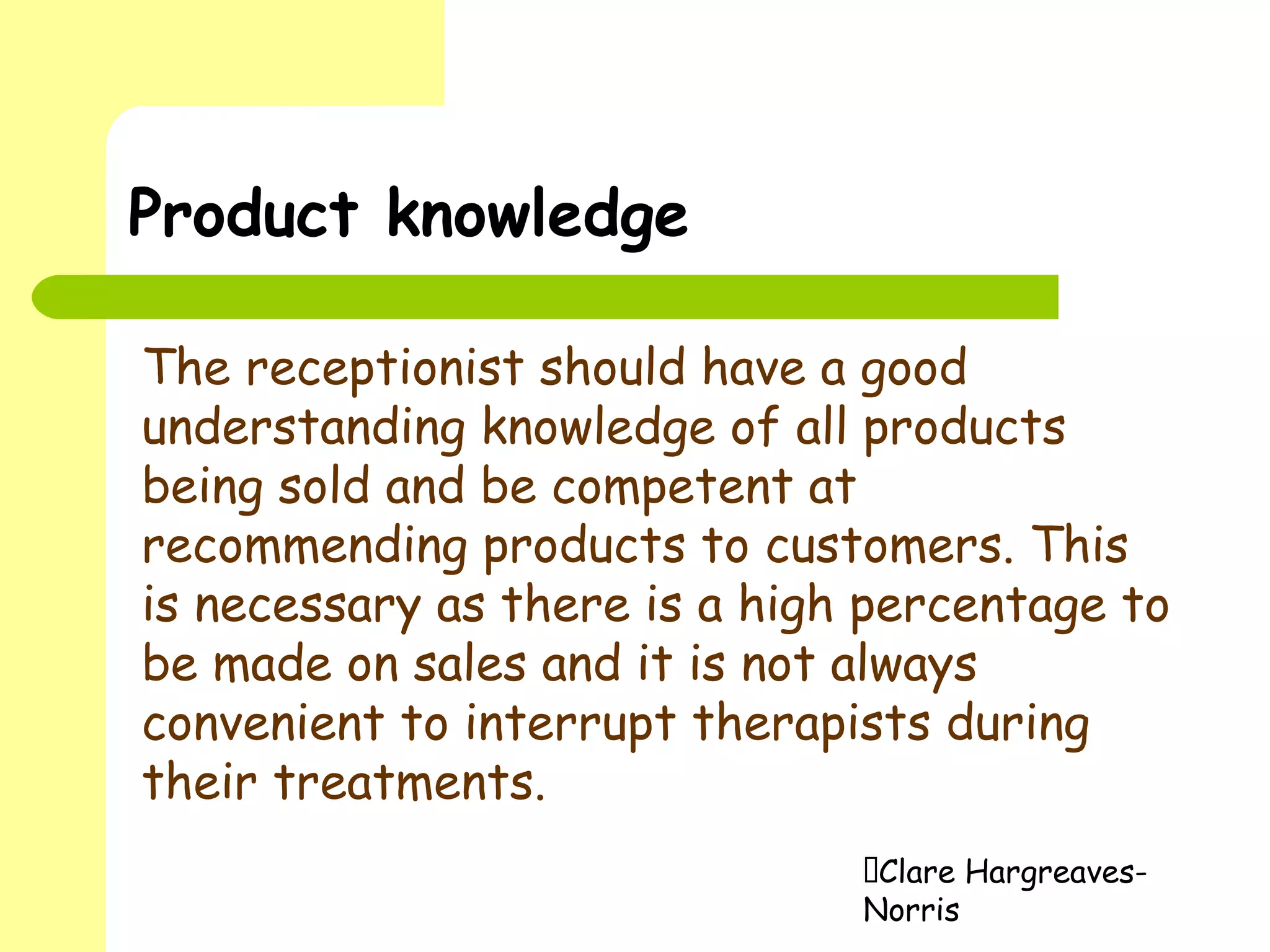 Clare Hargreaves-
Norris
Product knowledge
The receptionist should have a good
understanding knowledge of all products
being sold and be competent at
recommending products to customers. This
is necessary as there is a high percentage to
be made on sales and it is not always
convenient to interrupt therapists during
their treatments.
 