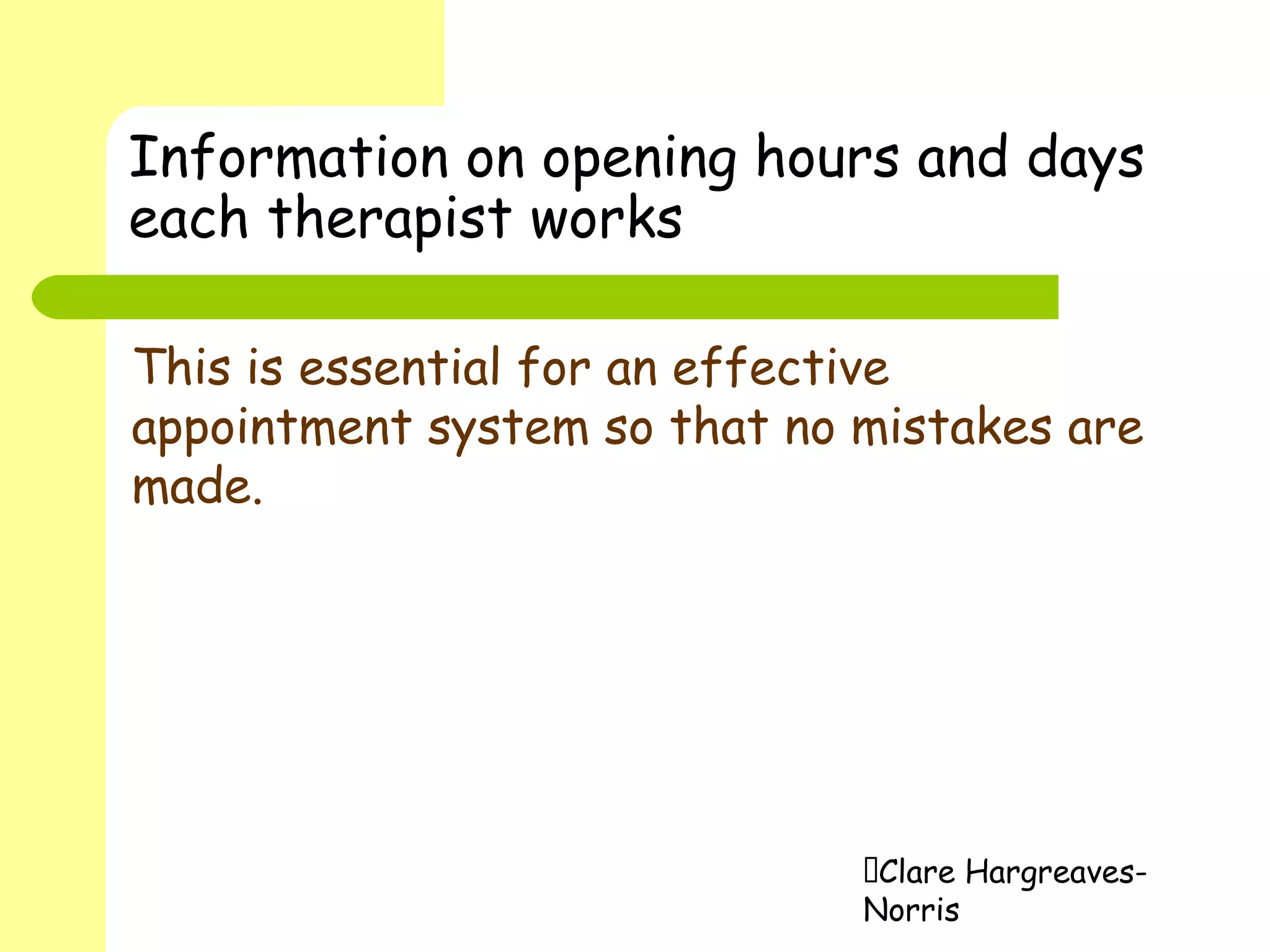 Clare Hargreaves-
Norris
Information on opening hours and days
each therapist works
This is essential for an effective
appointment system so that no mistakes are
made.
 