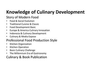 KNOWLEDGE OF CULINARY DEVELOPMENT
Story of Food & Cuisine
• Food & Social Evolution
• Traditional Cuisine & Classic
• Food Development Basic
• Europe & America Culinary Innovation
• Indonesia & Culinary Development
• Culinary & Media Expose
Professional Food Production Style
• Kitchen Organization
• Kitchen Operation
• Basic Culinary Challenge
• Convenience Food Service
• The Millennium Era of Gastronomy
Culinary & Book Publication
• Haute Cuisine & Nouvelle Cuisine
• Culinary Book References
 