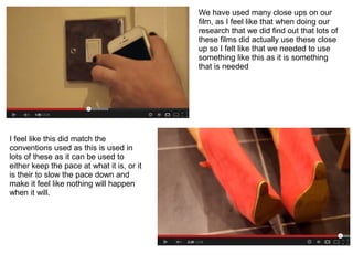 We have used many close ups on our
                                            film, as I feel like that when doing our
                                            research that we did find out that lots of
                                            these films did actually use these close
                                            up so I felt like that we needed to use
                                            something like this as it is something
                                            that is needed




I feel like this did match the
conventions used as this is used in
lots of these as it can be used to
either keep the pace at what it is, or it
is their to slow the pace down and
make it feel like nothing will happen
when it will.
 