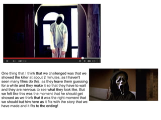 One thing that I think that we challenged was that we
showed the killer at about 2 minutes, as I haven't
seen many films do this, as they leave them guessing
for a while and they make it so that they have to wait
and they are nervous to see what they look like. But
we felt like this was the moment that he should get
showed as we think that it was the right moment that
we should but him here as it fits with the story that we
have made and it fits to the ending!
 