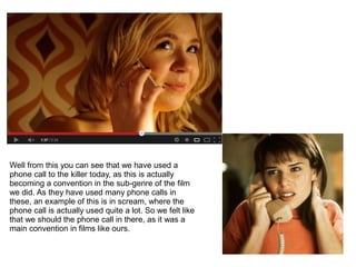 Well from this you can see that we have used a
phone call to the killer today, as this is actually
becoming a convention in the sub-genre of the film
we did. As they have used many phone calls in
these, an example of this is in scream, where the
phone call is actually used quite a lot. So we felt like
that we should the phone call in there, as it was a
main convention in films like ours.
 