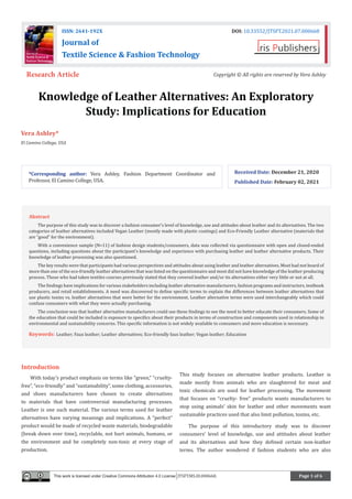 Page 1 of 6
Knowledge of Leather Alternatives: An Exploratory
Study: Implications for Education
Vera Ashley*
El Camino College, USA
Received Date: December 21, 2020
Published Date: February 02, 2021
ISSN: 2641-192X DOI: 10.33552/JTSFT.2021.07.000668
Journal of
Textile Science & Fashion Technology
Research Article Copyright © All rights are reserved by Vera Ashley
*Corresponding author: Vera Ashley, Fashion Department Coordinator and
Professor, El Camino College, USA.
Introduction
With today’s product emphasis on terms like “green,” “cruelty-
free”, “eco-friendly” and “sustainability”, some clothing, accessories,
and shoes manufacturers have chosen to create alternatives
to materials that have controversial manufacturing processes.
Leather is one such material. The various terms used for leather
alternatives have varying meanings and implications. A “perfect”
product would be made of recycled waste materials, biodegradable
(break down over time), recyclable, not hurt animals, humans, or
the environment and be completely non-toxic at every stage of
production.
This study focuses on alternative leather products. Leather is
made mostly from animals who are slaughtered for meat and
toxic chemicals are used for leather processing. The movement
that focuses on “cruelty- free” products wants manufacturers to
stop using animals’ skin for leather and other movements want
sustainable practices used that also limit pollution, toxins, etc.
The purpose of this introductory study was to discover
consumers’ level of knowledge, use and attitudes about leather
and its alternatives and how they defined certain non-leather
terms. The author wondered if fashion students who are also
Abstract
The purpose of this study was to discover a fashion consumer’s level of knowledge, use and attitudes about leather and its alternatives. The two
categories of leather alternatives included Vegan Leather (mostly made with plastic coatings) and Eco-Friendly Leather alternative (materials that
are “good” for the environment).
With a convenience sample (N=11) of fashion design students/consumers, data was collected via questionnaire with open and closed-ended
questions, including questions about the participant’s knowledge and experience with purchasing leather and leather alternative products. Their
knowledge of leather processing was also questioned.
The key results were that participants had various perspectives and attitudes about using leather and leather alternatives. Most had not heard of
more than one of the eco-friendly leather alternatives that was listed on the questionnaire and most did not have knowledge of the leather producing
process. Those who had taken textiles courses previously stated that they covered leather and/or its alternatives either very little or not at all.
The findings have implications for various stakeholders including leather alternative manufacturers, fashion programs and instructors, textbook
producers, and retail establishments. A need was discovered to define specific terms to explain the differences between leather alternatives that
use plastic toxins vs. leather alternatives that were better for the environment. Leather alternative terms were used interchangeably which could
confuse consumers with what they were actually purchasing.
The conclusion was that leather alternative manufacturers could use these findings to see the need to better educate their consumers. Some of
the education that could be included is exposure to specifics about their products in terms of construction and components used in relationship to
environmental and sustainability concerns. This specific information is not widely available to consumers and more education is necessary.
Keywords: Leather; Faux leather; Leather alternatives; Eco-friendly faux leather; Vegan leather; Education
This work is licensed under Creative Commons Attribution 4.0 License JTSFT.MS.ID.000668.
 