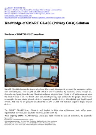 ALL RIGHT RESERVED BY:
(Product 1. )Ethylene-Vinyl Acetate EVA Interlayer Film for Safety Laminated Glass
(Product 2.) China Solar EVA Film for Solar Panel Encapsulation
(Product 3.) China Smart Switchable Film for Privacy Glass, Smart Glass
www.evafilms.com / www.cncnext.com
cnc@cncnext.com/ eva@evafilms.com / benext77@hotmail.com /benext77@gmail.com


Knowledge of SMART GLASS (Privacy Glass) Solution


Description of SMART GLASS (Privacy Glass)




SMART GLASS is laminated with special polymer film, which allows people to control the transparency of the
final laminated glass. The SMART GLASS CHOICE can be controlled by electronic, sound, sunlight etc.
Generally, the Smart Glass (Privacy Glass) is translucent when the Smart Choice is off and transparent when
the Smart Choice is on. The Smart Glass can provide privacy, light control etc. for people. Smart Glass
technologies include electro chromic devices, suspended particle devices, Micro-Blinds and liquid crystal
devices. And here we are going to talk about the SMART GLASS with Polymer Dispersed Liquid Crystal
devices.


The SMART GLASS(Privacy Glass) is well implied in high class architectures, bank, office room,
super-market, showcase, auto-car, hotel windows, jewelry store, etc.
When implying SMART GLASS(Privacy Glass), you need consider the cost of installation, the electricity
Sponsored by:
China Ucolin Glass Lamination Solution Experts:
-Silicone Vacuuming Bag for EVA Glass Laminating Machine/Privacy Glass Laminating
-Silicone Rubber Sheet Manufacturer for Solar EVA Photovoltaic Panel Encapsulation
(uc@ucolin.com / www.ucolin.com /umewe360@gmail.com/umewe360@hotmail.com)
 