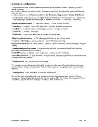 Knowledge of Team Dynamics :
Team dynamics are the unseen forces that operate in a team between different people or groups of
people. Dynamics
can strongly influence how a team reacts , behaves and performs. Sometimes the absence of a natural
force can also
be a team dynamic . i.e. if the manager leaves the then team , the group may change its behavior
Team Dynamics are recognized by looking for the forces that influence team behavior and performance.
These forces might include : personality style of members and leader ( i.e. introverts & extroverts )
Interpersonal Relationship: i.e. friendships, cliques , those in conflict , flirtation
Perceptions: i.e. respect , trust , unity , superiority , seniority , jealousy , competency
Team Roles : i.e. informal leader , clerical support person , manager , caretaker
Team Goals: i.e realistic , achievable
Team Values : i.e. congruent with goals , congruent across the team
Office Layout and Location : i.e. file cabinets dividing team in two , off-site teams
Tools and Technology: i.e. email , voice mail , latest and oldest technology
Organizational Culture : i.e. status symbols , traditions , behavioral norms , survival strategies , ways of
thinking
Processes/Methods/Procedures: i.e. brainstorming methods , communication protocols , planning
processes , quality assurance procedures
Comfort Measures: i.e. lighting , room temperature , location of snack machines
External Environment: i.e. legal mandates , foreign cultures , changing regulations , customer demands
shifting economics conditions
Team Dynamics: can it be managed constructively ?
The manager ( project & engineering ) need to be attentive to the natural forces at play and determine
whether they are acting to unify or divide the team , then implement changes to create a more positive
dynamics
Team Dynamics: how to know what is impacting performance
Can poll the team via email to determine the extend to which the forces as listed impacts the team
functioning . This polling can be discussed at a team meeting , after this meeting the manager will know
which forces impacts the team and also which forces drive performance
Knowledge of Team Dynamics page 1 of 1
 