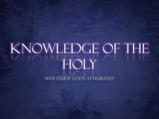 Knowledge of the
     Holy
   Why Study God’s Attributes?
 