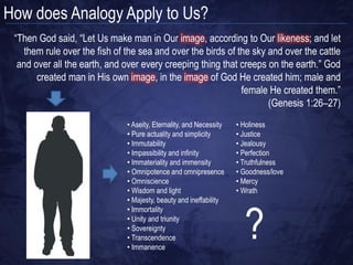 How can We Speak about God‟s Attributes?

• Univocally – ascribe an attribute in
  exactly the same way as with us.
  You can‟t describe an infinite being
  in the same way as a finite being
• Equivocally – ascribe an attribute in
  an exactly different way than with
  us. This would leave us completely
  in the dark about God
• Analogically – ascribe an attribute
  in a similar way as with us. This is
  the only meaningful way open to us
 
