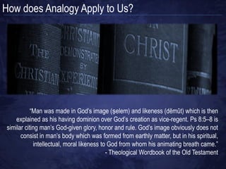 How does Analogy Apply to Us?
 “Then God said, “Let Us make man in Our image, according to Our likeness; and let
    them rule over the fish of the sea and over the birds of the sky and over the cattle
  and over all the earth, and over every creeping thing that creeps on the earth.” God
       created man in His own image, in the image of God He created him; male and
                                                              female He created them.”
                                                                     (Genesis 1:26–27)
                               • Aseity, Eternality, and Necessity   • Holiness
                               • Pure actuality and simplicity       • Justice
                               • Immutability                        • Jealousy
                               • Impassibility and infinity          • Perfection
                               • Immateriality and immensity         • Truthfulness
                               • Omnipotence and omnipresence        • Goodness/love
                               • Omniscience                         • Mercy
                               • Wisdom and light                    • Wrath
                               • Majesty, beauty and ineffability



                                                                       ?
                               • Immortality
                               • Unity and triunity
                               • Sovereignty
                               • Transcendence
                               • Immanence
 