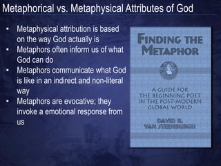 Metaphorical vs. Metaphysical Attributes of God
• Not all descriptions about God in
  the Bible are metaphysical (literal)
• God is called:
  • A Rock (1 Sam. 2:2)
  • A Tower (Prov. 18:10)
  • A Shield (Gen. 15:1)
• God is said to have:
  • Wings (Ex. 19:4)
  • Eyes (Heb. 4:13)
  • Arms (Deut. 33:27)
 