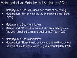 Metaphorical vs. Metaphysical Attributes of God
• Metaphysical attribution is based
  on the way God actually is
• Metaphors often inform us of what
  God can do
• Metaphors communicate what God
  is like in an indirect and non-literal
  way
• Metaphors are evocative; they
  invoke a emotional response from
  us
 