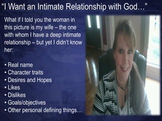 “I Want an Intimate Relationship with God…”
What if I told you the woman in
this picture is my wife – the one
with whom I have a deep intimate
relationship – but yet I didn‟t know
her:

• Real name
• Character traits
• Desires and Hopes
• Likes
• Dislikes
• Goals/objectives
• Other personal defining things…
 