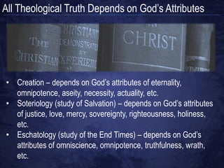All Theological Truth Depends on God‟s Attributes




• Creation – depends on God‟s attributes of eternality,
  omnipotence, aseity, necessity, actuality, etc.
• Soteriology (study of Salvation) – depends on God‟s attributes
  of justice, love, mercy, sovereignty, righteousness, holiness,
  etc.
• Eschatology (study of the End Times) – depends on God‟s
  attributes of omniscience, omnipotence, truthfulness, wrath,
  etc.
 