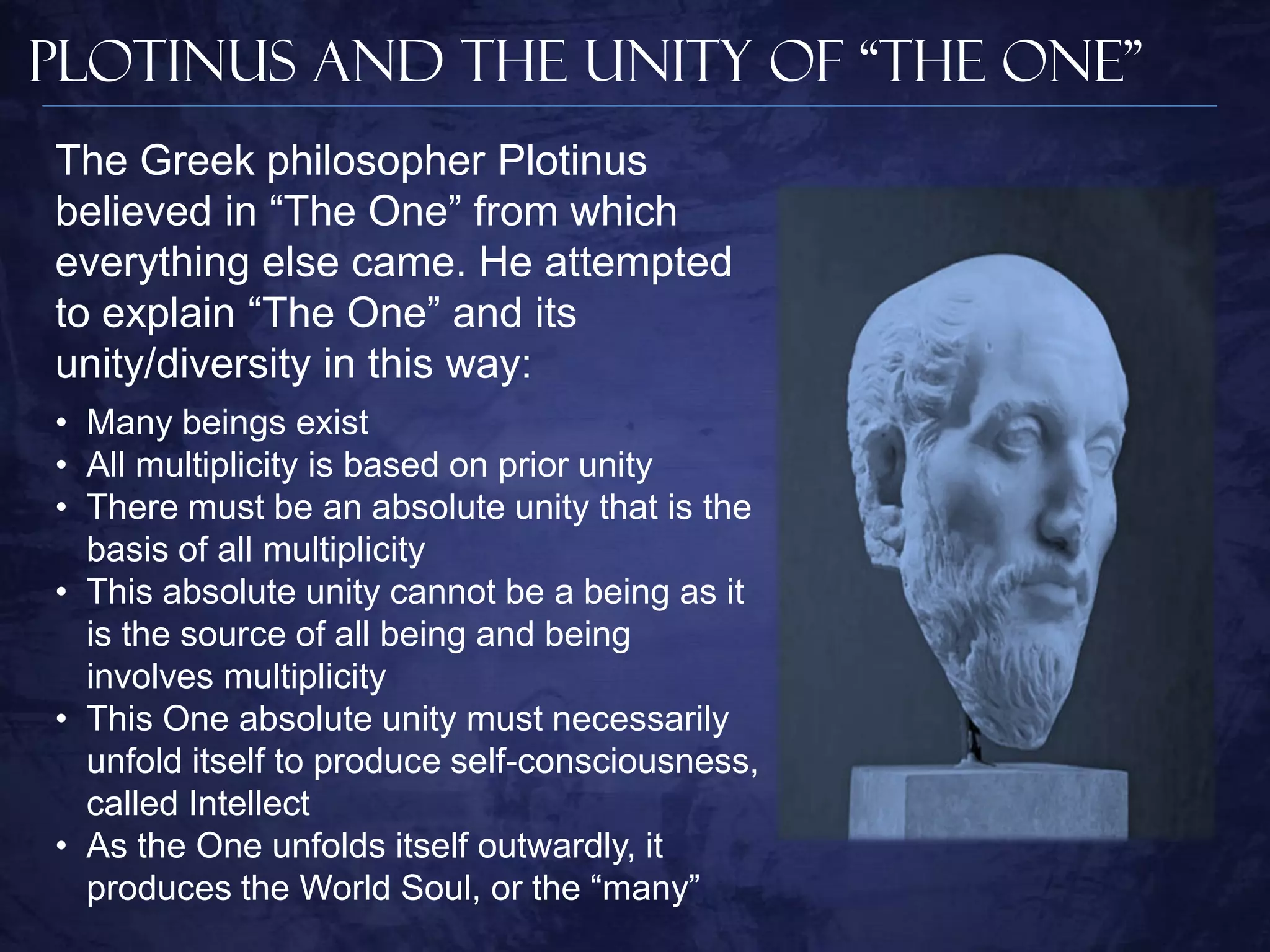 Plotinus and The Unity of “The One”
The Greek philosopher Plotinus
believed in “The One” from which
everything else came. He attempted
to explain “The One” and its
unity/diversity in this way:
• Many beings exist
• All multiplicity is based on prior unity
• There must be an absolute unity that is the
  basis of all multiplicity
• This absolute unity cannot be a being as it
  is the source of all being and being
  involves multiplicity
• This One absolute unity must necessarily
  unfold itself to produce self-consciousness,
  called Intellect
• As the One unfolds itself outwardly, it
  produces the World Soul, or the “many”
 