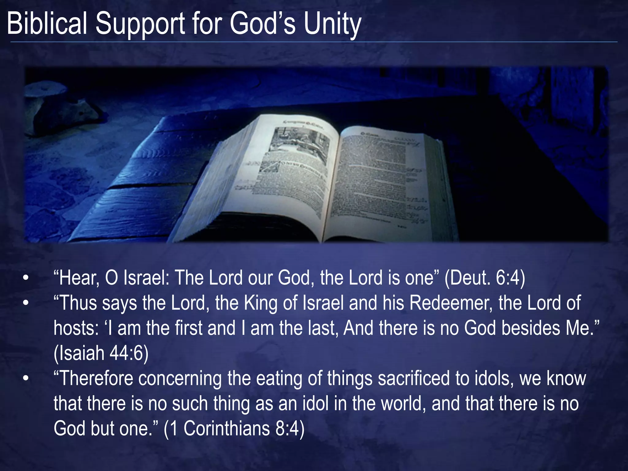 Biblical Support for God‟s Unity




 •   “Hear, O Israel: The Lord our God, the Lord is one” (Deut. 6:4)
 •   “Thus says the Lord, the King of Israel and his Redeemer, the Lord of
     hosts: „I am the first and I am the last, And there is no God besides Me.”
     (Isaiah 44:6)
 •   “Therefore concerning the eating of things sacrificed to idols, we know
     that there is no such thing as an idol in the world, and that there is no
     God but one.” (1 Corinthians 8:4)
 