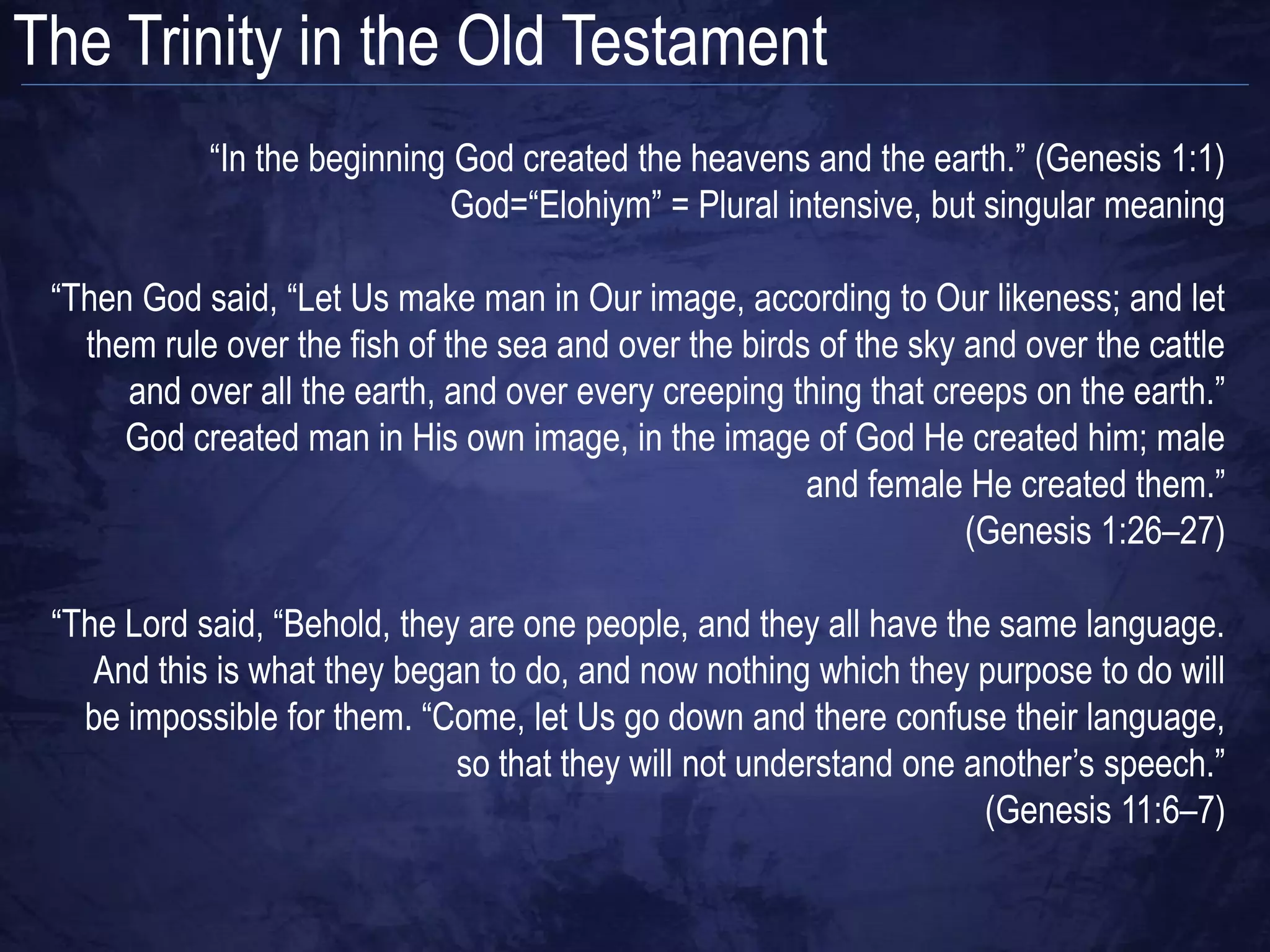The Trinity in the Old Testament
            “In the beginning God created the heavens and the earth.” (Genesis 1:1)
                             God=“Elohiym” = Plural intensive, but singular meaning

 “Then God said, “Let Us make man in Our image, according to Our likeness; and let
   them rule over the fish of the sea and over the birds of the sky and over the cattle
      and over all the earth, and over every creeping thing that creeps on the earth.”
      God created man in His own image, in the image of God He created him; male
                                                        and female He created them.”
                                                                    (Genesis 1:26–27)

 “The Lord said, “Behold, they are one people, and they all have the same language.
    And this is what they began to do, and now nothing which they purpose to do will
   be impossible for them. “Come, let Us go down and there confuse their language,
                              so that they will not understand one another‟s speech.”
                                                                    (Genesis 11:6–7)
 