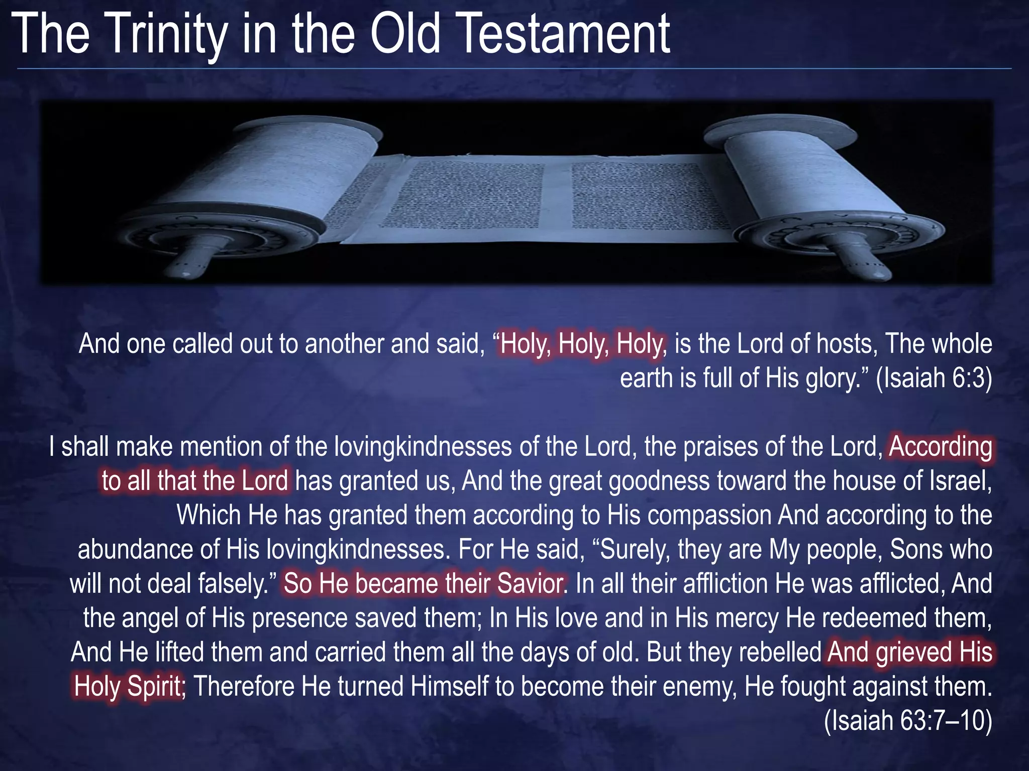 The Trinity in the Old Testament




    And one called out to another and said, “Holy, Holy, Holy, is the Lord of hosts, The whole
                                                         earth is full of His glory.” (Isaiah 6:3)

 I shall make mention of the lovingkindnesses of the Lord, the praises of the Lord, According
        to all that the Lord has granted us, And the great goodness toward the house of Israel,
                 Which He has granted them according to His compassion And according to the
    abundance of His lovingkindnesses. For He said, “Surely, they are My people, Sons who
    will not deal falsely.” So He became their Savior. In all their affliction He was afflicted, And
     the angel of His presence saved them; In His love and in His mercy He redeemed them,
    And He lifted them and carried them all the days of old. But they rebelled And grieved His
    Holy Spirit; Therefore He turned Himself to become their enemy, He fought against them.
                                                                                   (Isaiah 63:7–10)
 