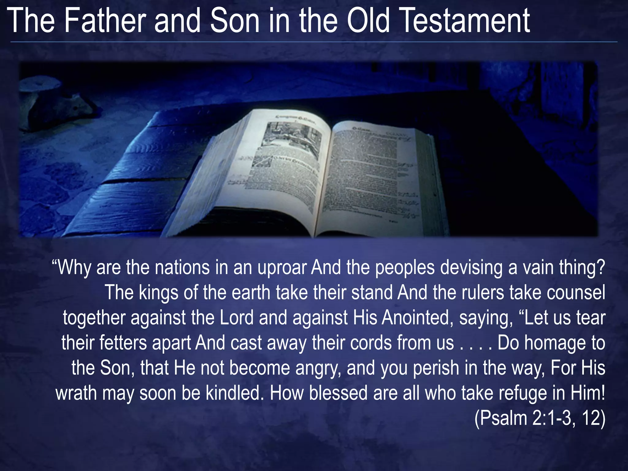 The Father and Son in the Old Testament




   “Why are the nations in an uproar And the peoples devising a vain thing?
           The kings of the earth take their stand And the rulers take counsel
     together against the Lord and against His Anointed, saying, “Let us tear
    their fetters apart And cast away their cords from us . . . . Do homage to
      the Son, that He not become angry, and you perish in the way, For His
    wrath may soon be kindled. How blessed are all who take refuge in Him!
                                                             (Psalm 2:1-3, 12)
 