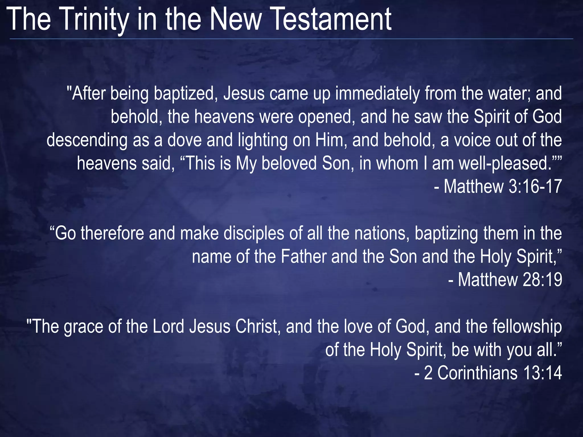 The Trinity in the New Testament

     "After being baptized, Jesus came up immediately from the water; and
            behold, the heavens were opened, and he saw the Spirit of God
   descending as a dove and lighting on Him, and behold, a voice out of the
       heavens said, “This is My beloved Son, in whom I am well-pleased.””
                                                        - Matthew 3:16-17

    “Go therefore and make disciples of all the nations, baptizing them in the
                       name of the Father and the Son and the Holy Spirit,”
                                                              - Matthew 28:19

 "The grace of the Lord Jesus Christ, and the love of God, and the fellowship
                                           of the Holy Spirit, be with you all.”
                                                        - 2 Corinthians 13:14
 