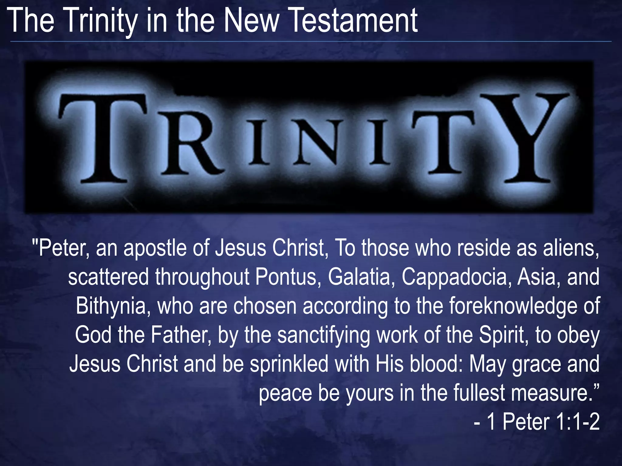 The Trinity in the New Testament




 "Peter, an apostle of Jesus Christ, To those who reside as aliens,
     scattered throughout Pontus, Galatia, Cappadocia, Asia, and
      Bithynia, who are chosen according to the foreknowledge of
      God the Father, by the sanctifying work of the Spirit, to obey
     Jesus Christ and be sprinkled with His blood: May grace and
                           peace be yours in the fullest measure.”
                                                    - 1 Peter 1:1-2
 