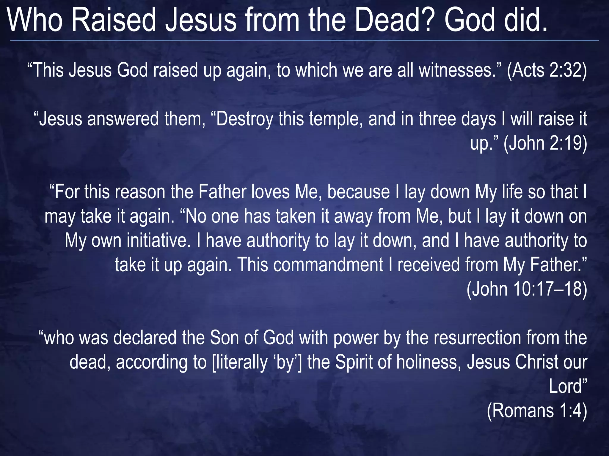 Who Raised Jesus from the Dead? God did.
 “This Jesus God raised up again, to which we are all witnesses.” (Acts 2:32)

  “Jesus answered them, “Destroy this temple, and in three days I will raise it
                                                            up.” (John 2:19)

   “For this reason the Father loves Me, because I lay down My life so that I
   may take it again. “No one has taken it away from Me, but I lay it down on
     My own initiative. I have authority to lay it down, and I have authority to
             take it up again. This commandment I received from My Father.”
                                                               (John 10:17–18)

  “who was declared the Son of God with power by the resurrection from the
     dead, according to [literally „by‟] the Spirit of holiness, Jesus Christ our
                                                                           Lord”
                                                                   (Romans 1:4)
 