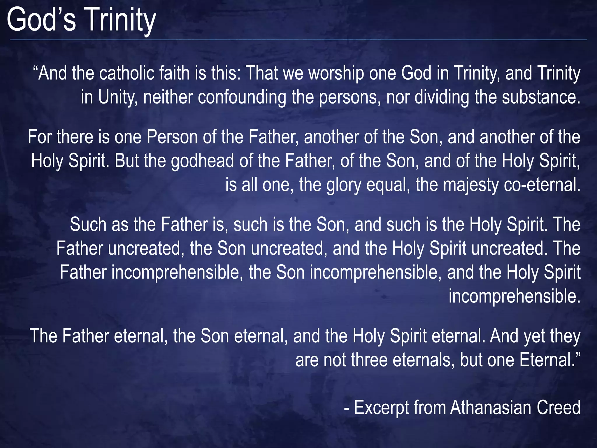 God‟s Trinity
  “And the catholic faith is this: That we worship one God in Trinity, and Trinity
        in Unity, neither confounding the persons, nor dividing the substance.
 For there is one Person of the Father, another of the Son, and another of the
 Holy Spirit. But the godhead of the Father, of the Son, and of the Holy Spirit,
                             is all one, the glory equal, the majesty co-eternal.
      Such as the Father is, such is the Son, and such is the Holy Spirit. The
     Father uncreated, the Son uncreated, and the Holy Spirit uncreated. The
     Father incomprehensible, the Son incomprehensible, and the Holy Spirit
                                                           incomprehensible.

  The Father eternal, the Son eternal, and the Holy Spirit eternal. And yet they
                                       are not three eternals, but one Eternal.”

                                               - Excerpt from Athanasian Creed
 