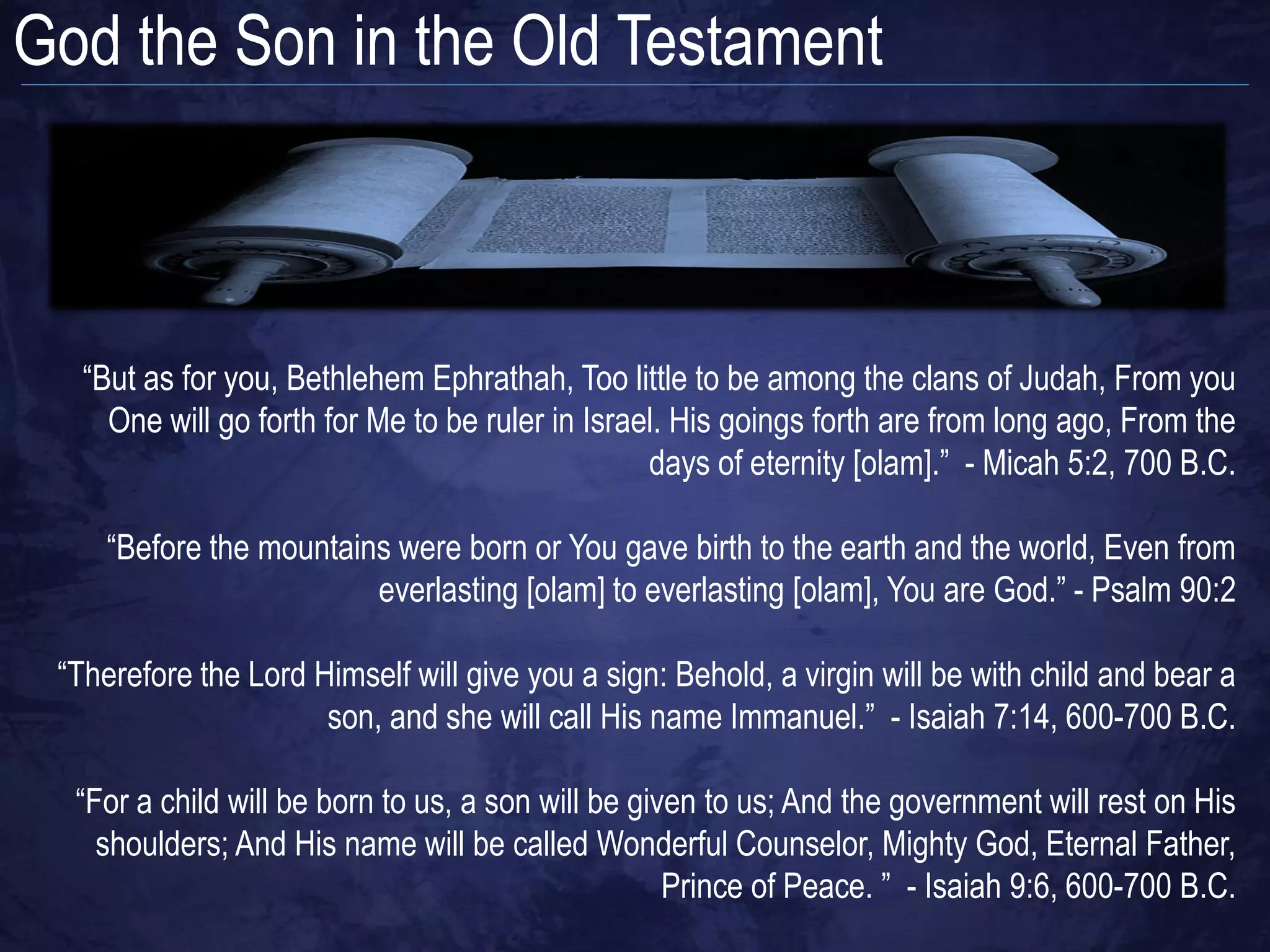 God the Son in the Old Testament



   “But as for you, Bethlehem Ephrathah, Too little to be among the clans of Judah, From you
     One will go forth for Me to be ruler in Israel. His goings forth are from long ago, From the
                                                  days of eternity [olam].” - Micah 5:2, 700 B.C.

     “Before the mountains were born or You gave birth to the earth and the world, Even from
                         everlasting [olam] to everlasting [olam], You are God.” - Psalm 90:2

 “Therefore the Lord Himself will give you a sign: Behold, a virgin will be with child and bear a
                      son, and she will call His name Immanuel.” - Isaiah 7:14, 600-700 B.C.

  “For a child will be born to us, a son will be given to us; And the government will rest on His
    shoulders; And His name will be called Wonderful Counselor, Mighty God, Eternal Father,
                                                    Prince of Peace. ” - Isaiah 9:6, 600-700 B.C.
 