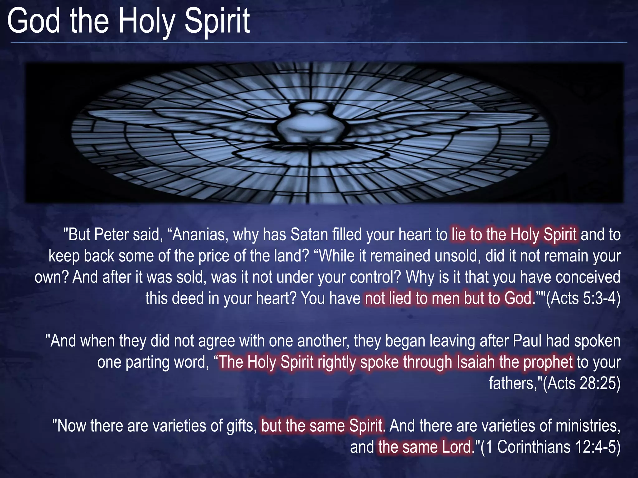 God the Holy Spirit




      "But Peter said, “Ananias, why has Satan filled your heart to lie to the Holy Spirit and to
    keep back some of the price of the land? “While it remained unsold, did it not remain your
  own? And after it was sold, was it not under your control? Why is it that you have conceived
                    this deed in your heart? You have not lied to men but to God.”"(Acts 5:3-4)

   "And when they did not agree with one another, they began leaving after Paul had spoken
          one parting word, “The Holy Spirit rightly spoke through Isaiah the prophet to your
                                                                        fathers,"(Acts 28:25)

    "Now there are varieties of gifts, but the same Spirit. And there are varieties of ministries,
                                                    and the same Lord."(1 Corinthians 12:4-5)
 