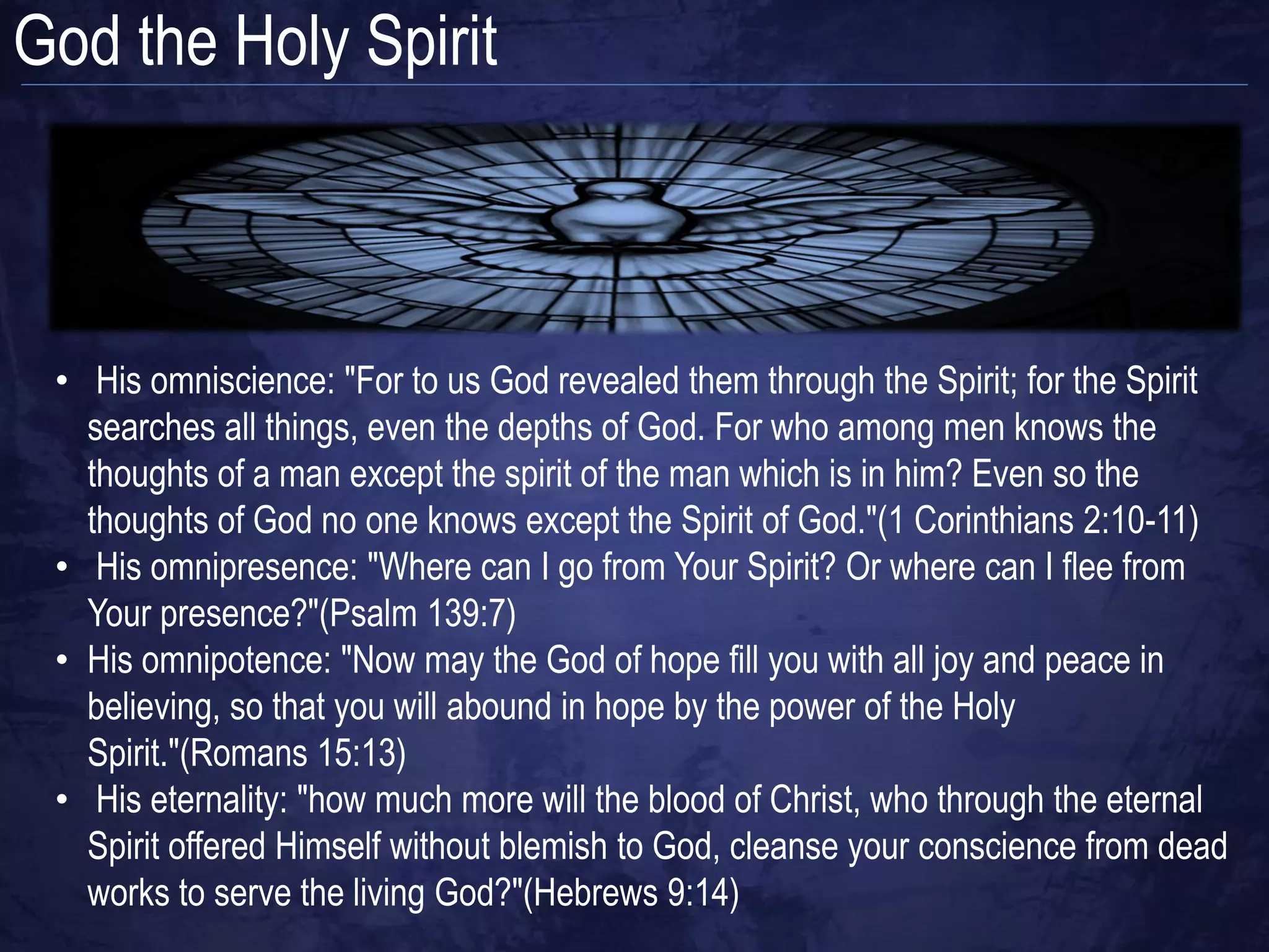 God the Holy Spirit



 • His omniscience: "For to us God revealed them through the Spirit; for the Spirit
   searches all things, even the depths of God. For who among men knows the
   thoughts of a man except the spirit of the man which is in him? Even so the
   thoughts of God no one knows except the Spirit of God."(1 Corinthians 2:10-11)
 • His omnipresence: "Where can I go from Your Spirit? Or where can I flee from
   Your presence?"(Psalm 139:7)
 • His omnipotence: "Now may the God of hope fill you with all joy and peace in
   believing, so that you will abound in hope by the power of the Holy
   Spirit."(Romans 15:13)
 • His eternality: "how much more will the blood of Christ, who through the eternal
   Spirit offered Himself without blemish to God, cleanse your conscience from dead
   works to serve the living God?"(Hebrews 9:14)
 