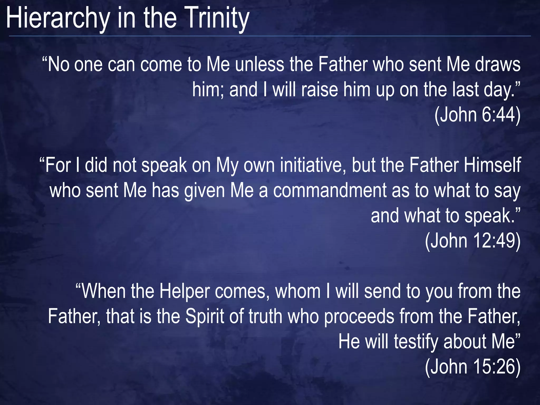 Hierarchy in the Trinity
   “No one can come to Me unless the Father who sent Me draws
                     him; and I will raise him up on the last day.”
                                                       (John 6:44)

   “For I did not speak on My own initiative, but the Father Himself
    who sent Me has given Me a commandment as to what to say
                                                and what to speak.”
                                                        (John 12:49)

       “When the Helper comes, whom I will send to you from the
    Father, that is the Spirit of truth who proceeds from the Father,
                                              He will testify about Me”
                                                           (John 15:26)
 