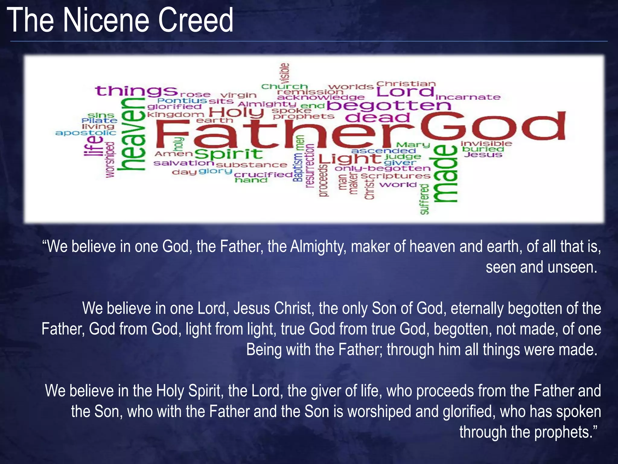 The Nicene Creed




  “We believe in one God, the Father, the Almighty, maker of heaven and earth, of all that is,
                                                                        seen and unseen.

        We believe in one Lord, Jesus Christ, the only Son of God, eternally begotten of the
  Father, God from God, light from light, true God from true God, begotten, not made, of one
                                   Being with the Father; through him all things were made.

  We believe in the Holy Spirit, the Lord, the giver of life, who proceeds from the Father and
     the Son, who with the Father and the Son is worshiped and glorified, who has spoken
                                                                        through the prophets.”
 