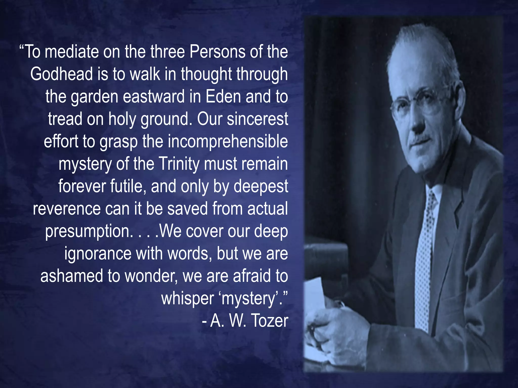 “To mediate on the three Persons of the
  Godhead is to walk in thought through
    the garden eastward in Eden and to
     tread on holy ground. Our sincerest
    effort to grasp the incomprehensible
       mystery of the Trinity must remain
       forever futile, and only by deepest
  reverence can it be saved from actual
    presumption. . . .We cover our deep
        ignorance with words, but we are
   ashamed to wonder, we are afraid to
                        whisper „mystery‟.”
                              - A. W. Tozer
 