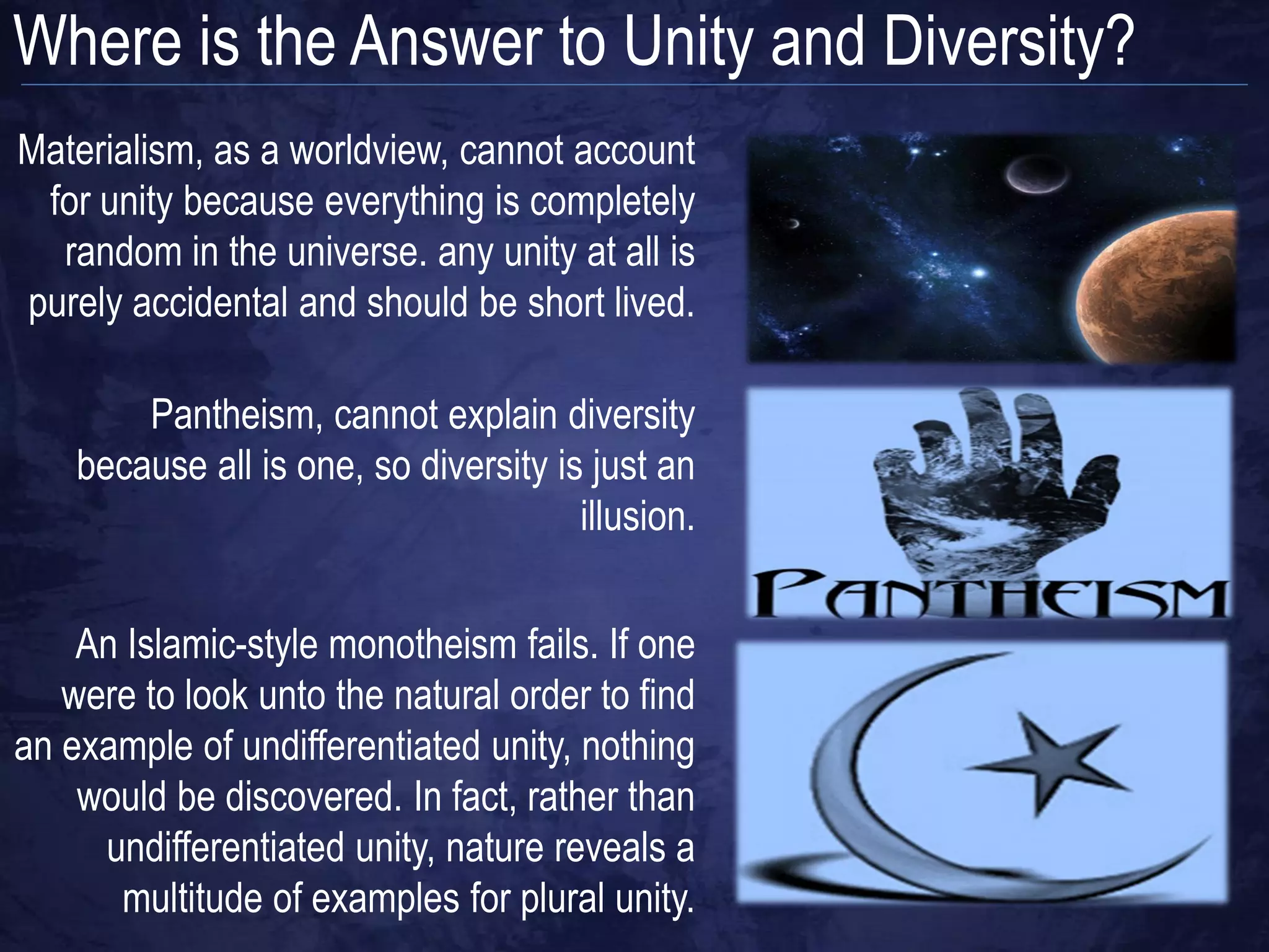 Where is the Answer to Unity and Diversity?
Materialism, as a worldview, cannot account
 for unity because everything is completely
  random in the universe. any unity at all is
purely accidental and should be short lived.

        Pantheism, cannot explain diversity
    because all is one, so diversity is just an
                                       illusion.


    An Islamic-style monotheism fails. If one
   were to look unto the natural order to find
an example of undifferentiated unity, nothing
    would be discovered. In fact, rather than
     undifferentiated unity, nature reveals a
      multitude of examples for plural unity.
 