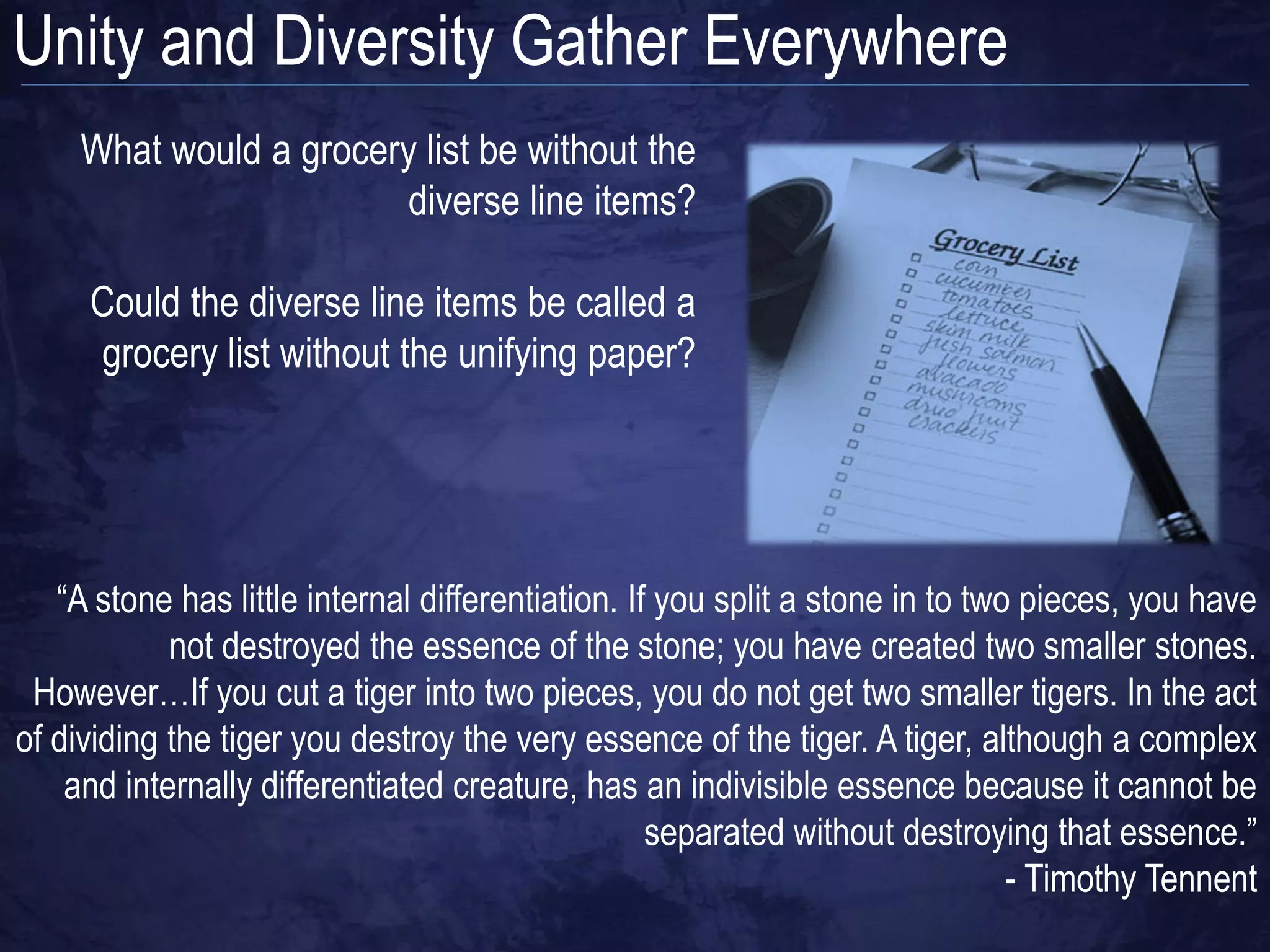 Unity and Diversity Gather Everywhere
     What would a grocery list be without the
                         diverse line items?

     Could the diverse line items be called a
     grocery list without the unifying paper?




   “A stone has little internal differentiation. If you split a stone in to two pieces, you have
            not destroyed the essence of the stone; you have created two smaller stones.
 However…If you cut a tiger into two pieces, you do not get two smaller tigers. In the act
of dividing the tiger you destroy the very essence of the tiger. A tiger, although a complex
    and internally differentiated creature, has an indivisible essence because it cannot be
                                                   separated without destroying that essence.”
                                                                               - Timothy Tennent
 
