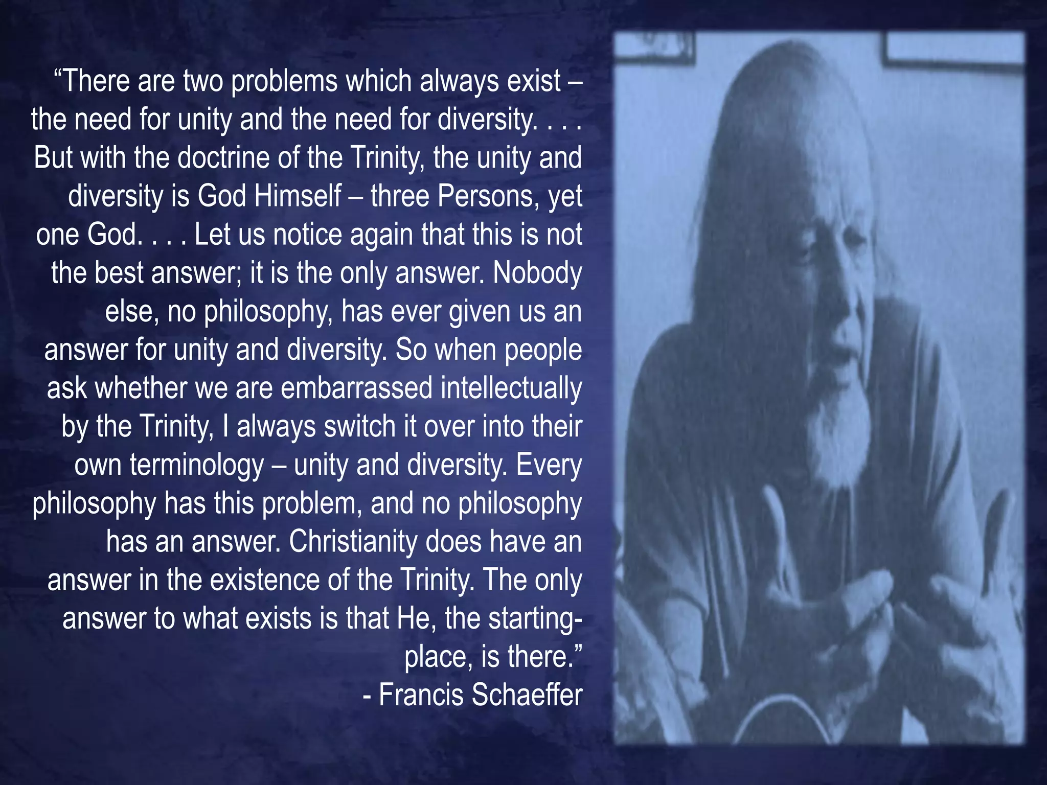 “There are two problems which always exist –
the need for unity and the need for diversity. . . .
But with the doctrine of the Trinity, the unity and
    diversity is God Himself – three Persons, yet
 one God. . . . Let us notice again that this is not
  the best answer; it is the only answer. Nobody
        else, no philosophy, has ever given us an
  answer for unity and diversity. So when people
  ask whether we are embarrassed intellectually
    by the Trinity, I always switch it over into their
     own terminology – unity and diversity. Every
philosophy has this problem, and no philosophy
        has an answer. Christianity does have an
  answer in the existence of the Trinity. The only
    answer to what exists is that He, the starting-
                                    place, is there.”
                                - Francis Schaeffer
 