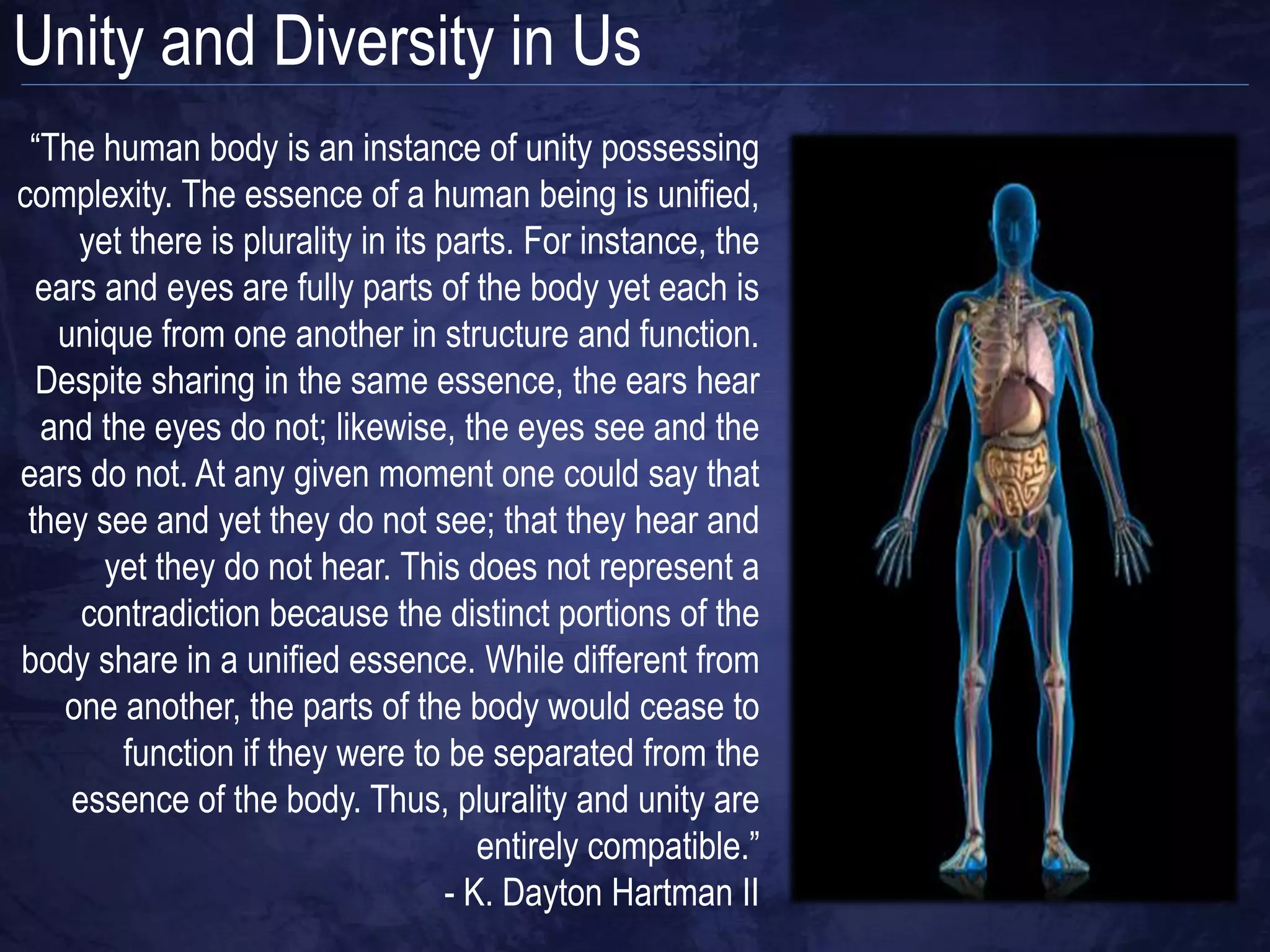 Unity and Diversity in Us
 “The human body is an instance of unity possessing
complexity. The essence of a human being is unified,
     yet there is plurality in its parts. For instance, the
  ears and eyes are fully parts of the body yet each is
   unique from one another in structure and function.
  Despite sharing in the same essence, the ears hear
  and the eyes do not; likewise, the eyes see and the
ears do not. At any given moment one could say that
 they see and yet they do not see; that they hear and
       yet they do not hear. This does not represent a
     contradiction because the distinct portions of the
body share in a unified essence. While different from
    one another, the parts of the body would cease to
        function if they were to be separated from the
    essence of the body. Thus, plurality and unity are
                                       entirely compatible.”
                                    - K. Dayton Hartman II
 