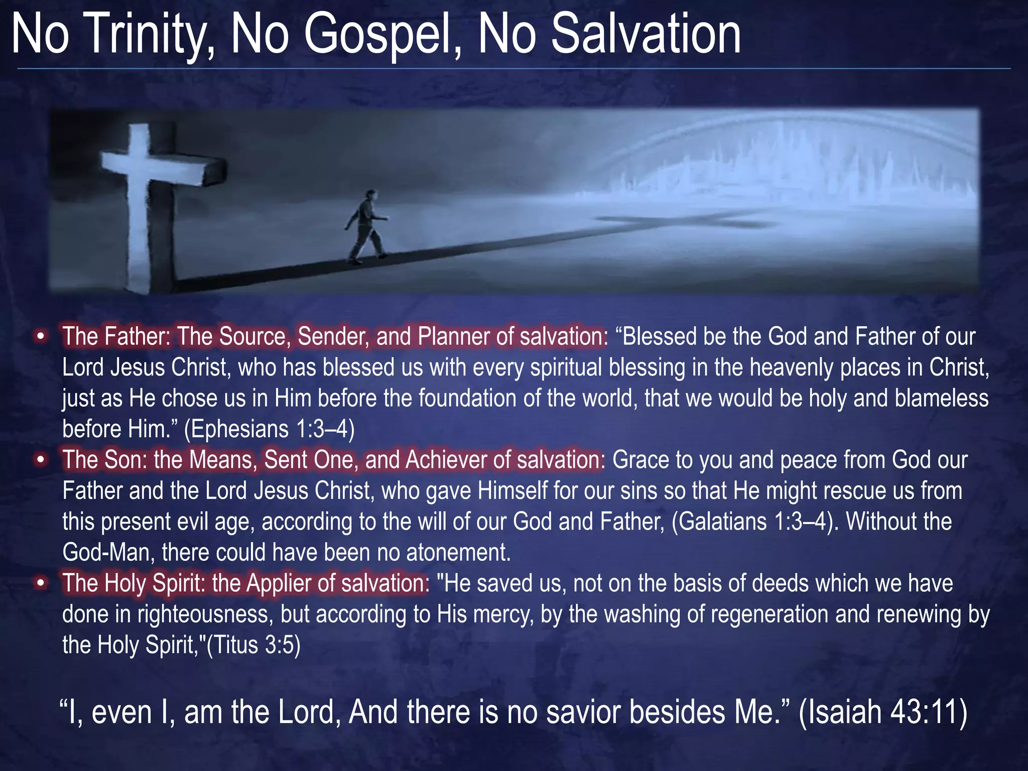No Trinity, No Gospel, No Salvation




 • The Father: The Source, Sender, and Planner of salvation: “Blessed be the God and Father of our
   Lord Jesus Christ, who has blessed us with every spiritual blessing in the heavenly places in Christ,
   just as He chose us in Him before the foundation of the world, that we would be holy and blameless
   before Him.” (Ephesians 1:3–4)
 • The Son: the Means, Sent One, and Achiever of salvation: Grace to you and peace from God our
   Father and the Lord Jesus Christ, who gave Himself for our sins so that He might rescue us from
   this present evil age, according to the will of our God and Father, (Galatians 1:3–4). Without the
   God-Man, there could have been no atonement.
 • The Holy Spirit: the Applier of salvation: "He saved us, not on the basis of deeds which we have
   done in righteousness, but according to His mercy, by the washing of regeneration and renewing by
   the Holy Spirit,"(Titus 3:5)

   “I, even I, am the Lord, And there is no savior besides Me.” (Isaiah 43:11)
 