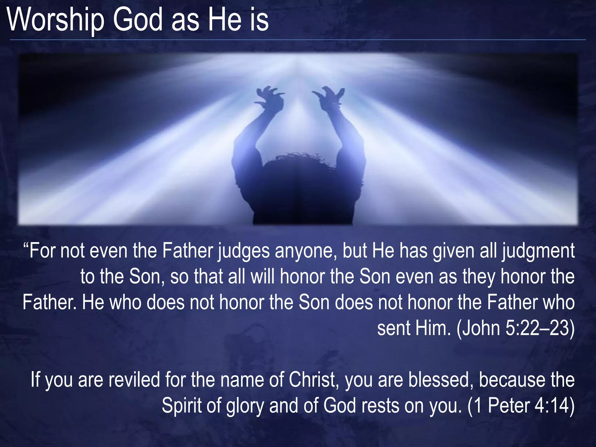 Worship God as He is




 “For not even the Father judges anyone, but He has given all judgment
         to the Son, so that all will honor the Son even as they honor the
 Father. He who does not honor the Son does not honor the Father who
                                                  sent Him. (John 5:22–23)

  If you are reviled for the name of Christ, you are blessed, because the
                    Spirit of glory and of God rests on you. (1 Peter 4:14)
 