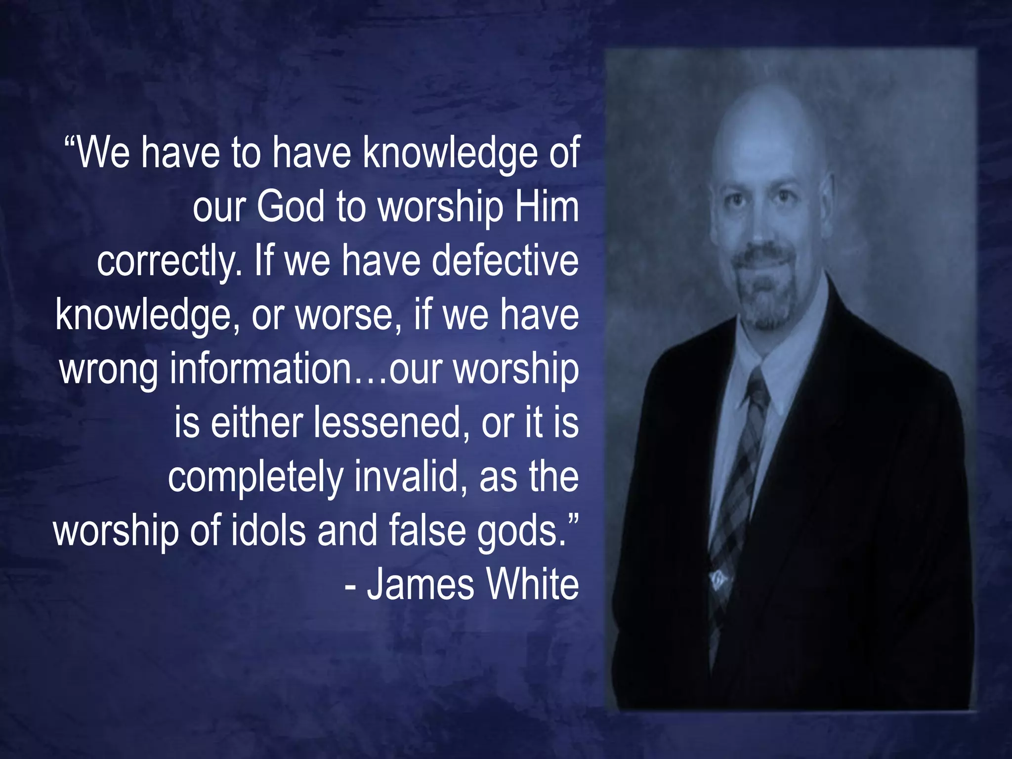 “We have to have knowledge of
         our God to worship Him
  correctly. If we have defective
knowledge, or worse, if we have
wrong information…our worship
       is either lessened, or it is
      completely invalid, as the
worship of idols and false gods.”
                   - James White
 