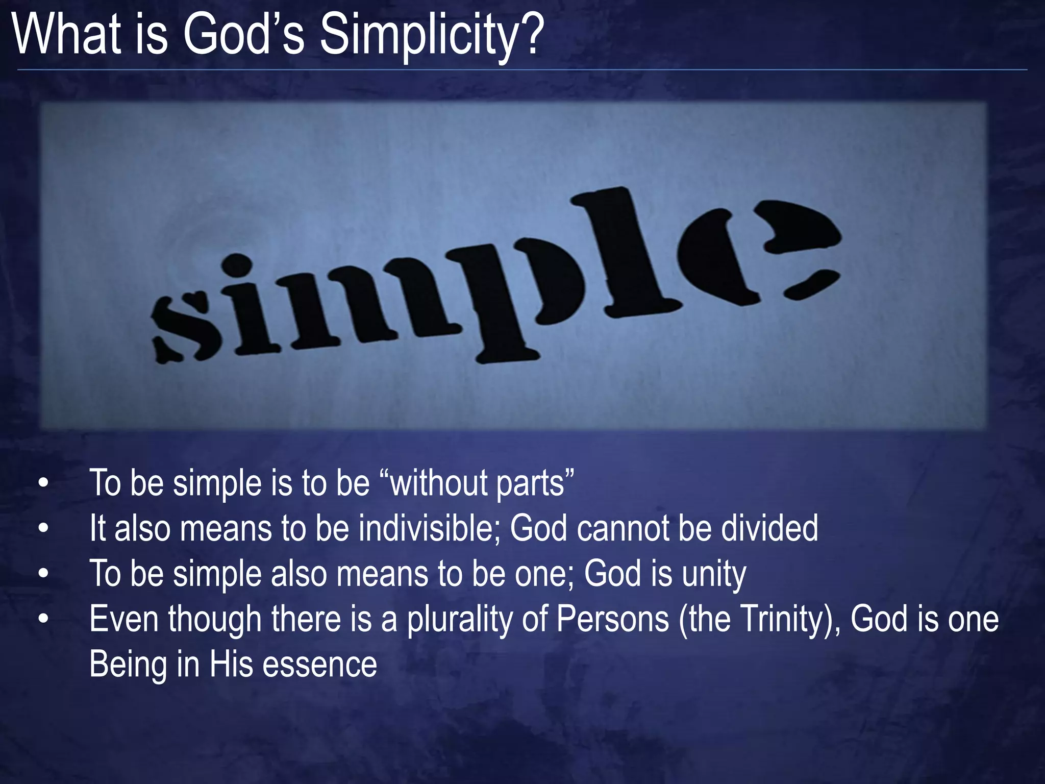 What is God‟s Simplicity?




 •   To be simple is to be “without parts”
 •   It also means to be indivisible; God cannot be divided
 •   To be simple also means to be one; God is unity
 •   Even though there is a plurality of Persons (the Trinity), God is one
     Being in His essence
 