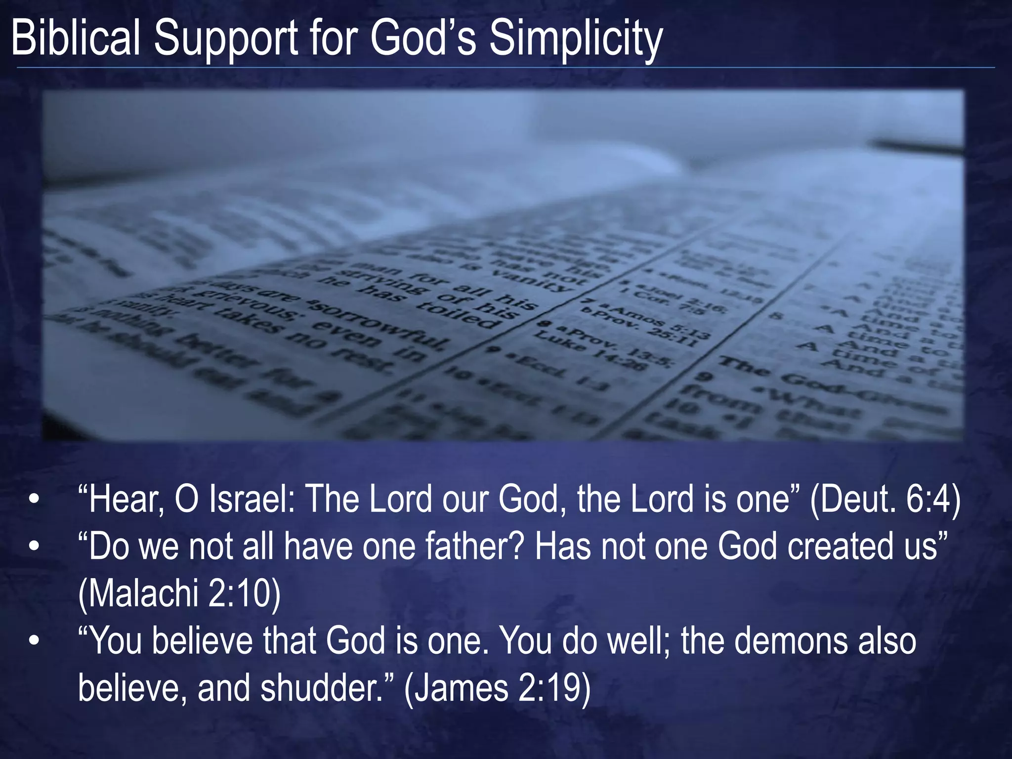 Biblical Support for God‟s Simplicity




• “Hear, O Israel: The Lord our God, the Lord is one” (Deut. 6:4)
• “Do we not all have one father? Has not one God created us”
  (Malachi 2:10)
• “You believe that God is one. You do well; the demons also
  believe, and shudder.” (James 2:19)
 