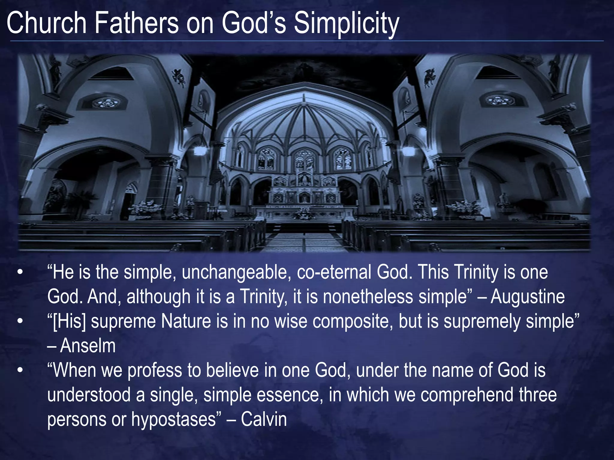 Church Fathers on God‟s Simplicity




•   “He is the simple, unchangeable, co-eternal God. This Trinity is one
    God. And, although it is a Trinity, it is nonetheless simple” – Augustine
•   “[His] supreme Nature is in no wise composite, but is supremely simple”
    – Anselm
•   “When we profess to believe in one God, under the name of God is
    understood a single, simple essence, in which we comprehend three
    persons or hypostases” – Calvin
 
