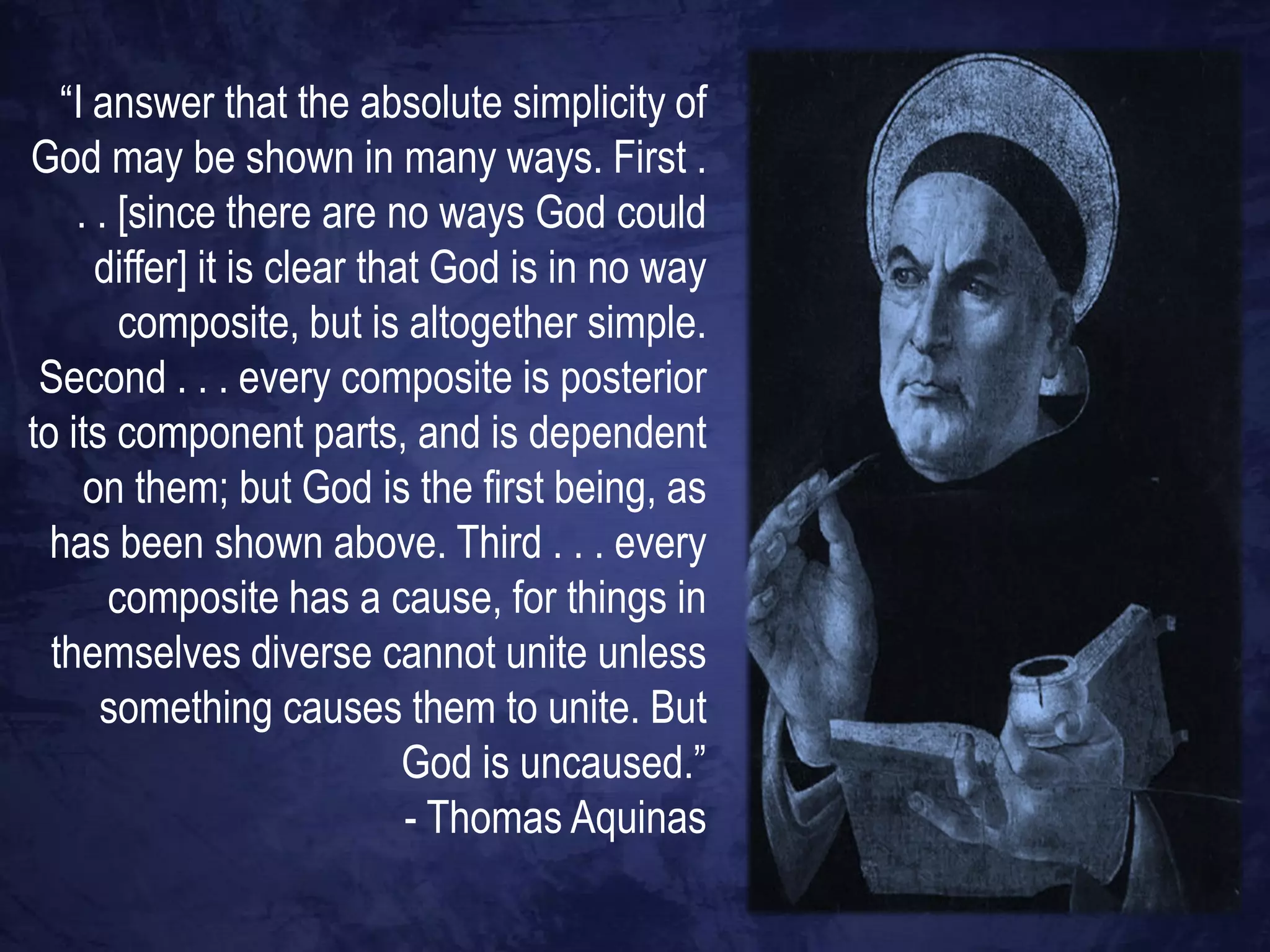 “I answer that the absolute simplicity of
God may be shown in many ways. First .
    . . [since there are no ways God could
      differ] it is clear that God is in no way
        composite, but is altogether simple.
 Second . . . every composite is posterior
to its component parts, and is dependent
     on them; but God is the first being, as
  has been shown above. Third . . . every
       composite has a cause, for things in
  themselves diverse cannot unite unless
      something causes them to unite. But
                             God is uncaused.”
                             - Thomas Aquinas
 