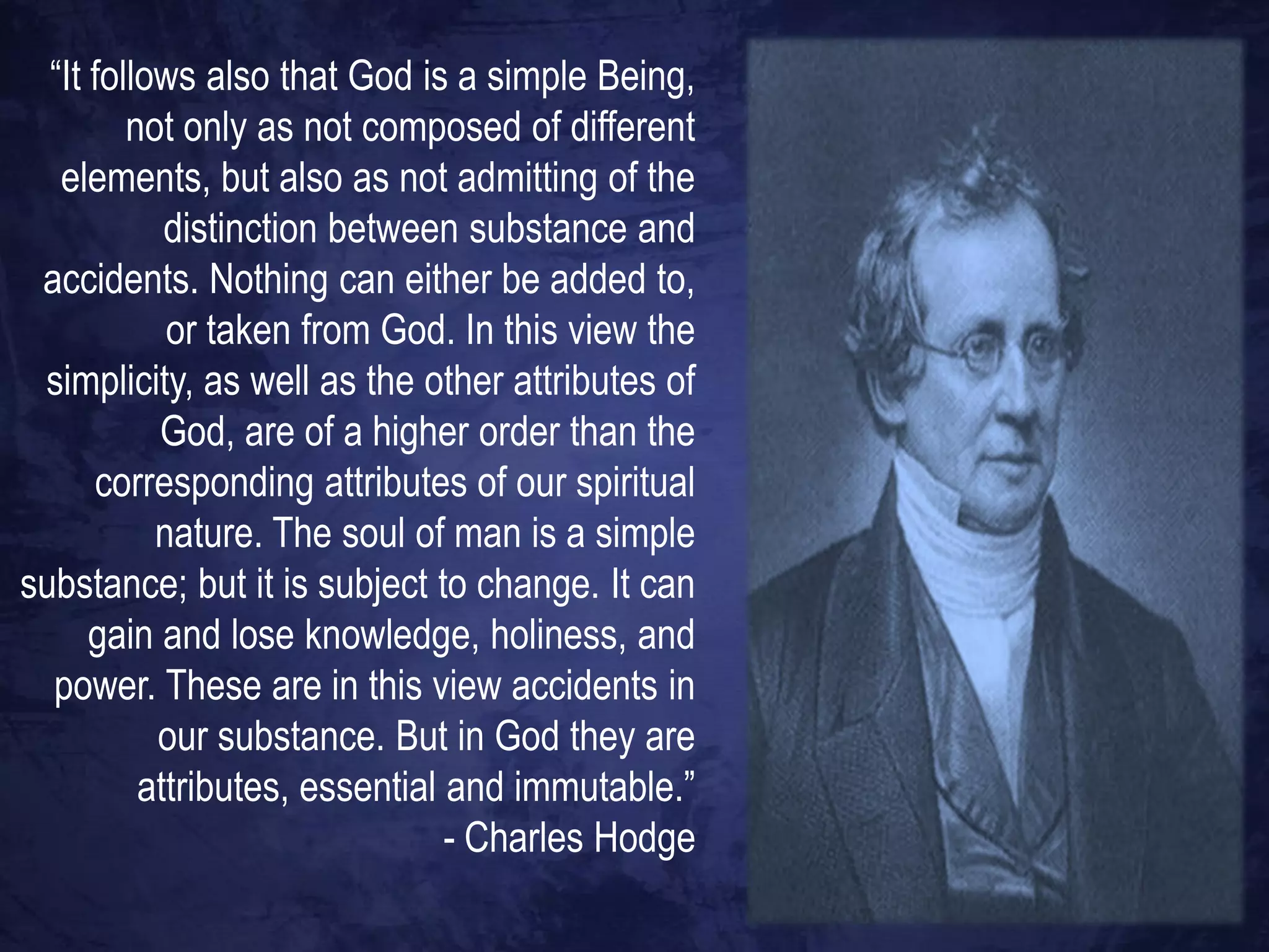 “It follows also that God is a simple Being,
         not only as not composed of different
   elements, but also as not admitting of the
            distinction between substance and
 accidents. Nothing can either be added to,
            or taken from God. In this view the
 simplicity, as well as the other attributes of
           God, are of a higher order than the
      corresponding attributes of our spiritual
           nature. The soul of man is a simple
substance; but it is subject to change. It can
      gain and lose knowledge, holiness, and
  power. These are in this view accidents in
           our substance. But in God they are
          attributes, essential and immutable.”
                                - Charles Hodge
 