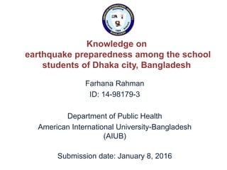 Knowledge on
earthquake preparedness among the school
students of Dhaka city, Bangladesh
Farhana Rahman
ID: 14-98179-3
Department of Public Health
American International University-Bangladesh
(AIUB)
Submission date: January 8, 2016
 