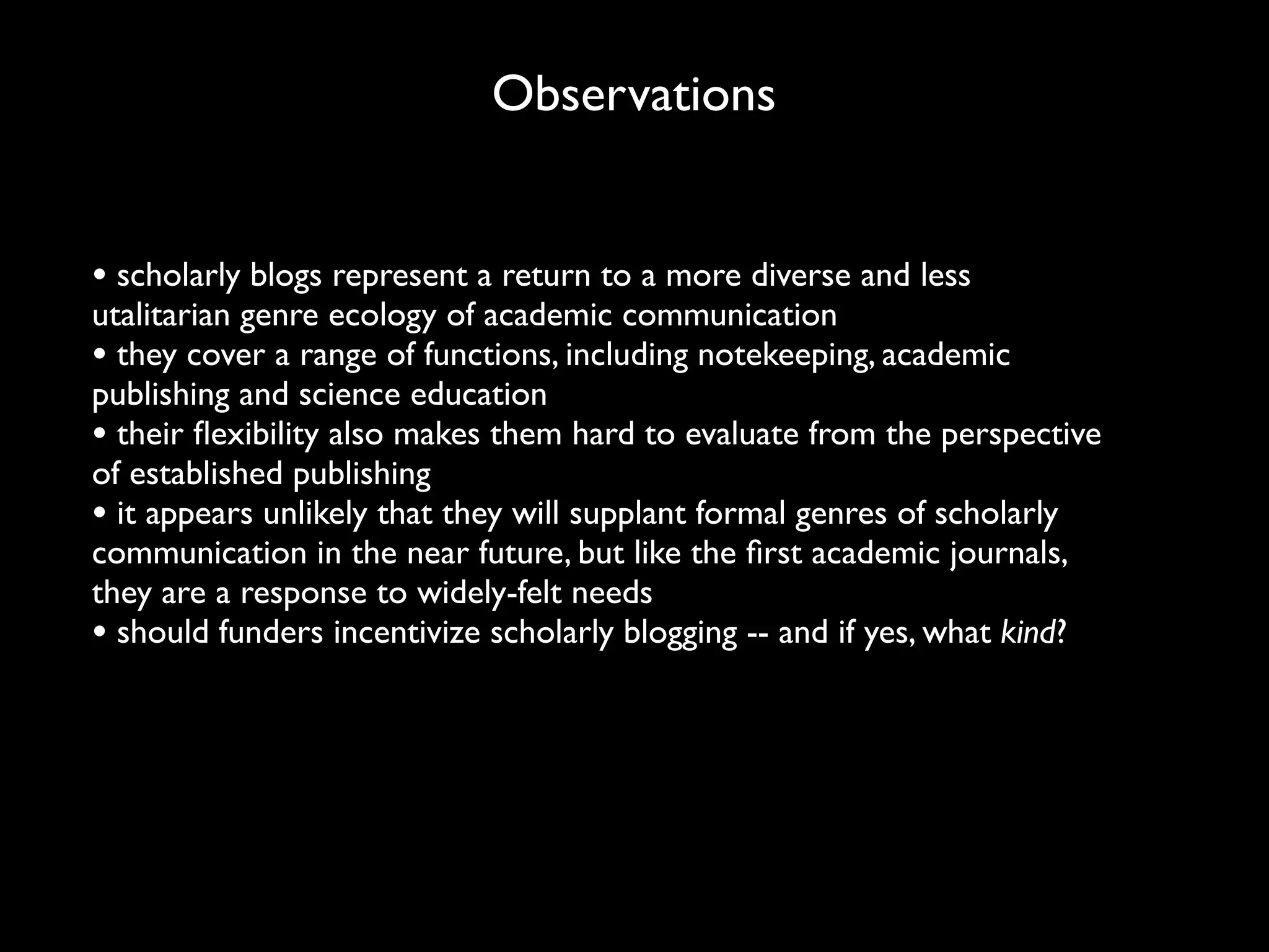 Observations


• scholarly blogs represent a return to a more diverse and less
utalitarian genre ecology of academic communication
• they cover a range of functions, including notekeeping, academic
publishing and science education
• their ﬂexibility also makes them hard to evaluate from the perspective
of established publishing
• it appears unlikely that they will supplant formal genres of scholarly
communication in the near future, but like the ﬁrst academic journals,
they are a response to widely-felt needs
• should funders incentivize scholarly blogging -- and if yes, what kind?
 