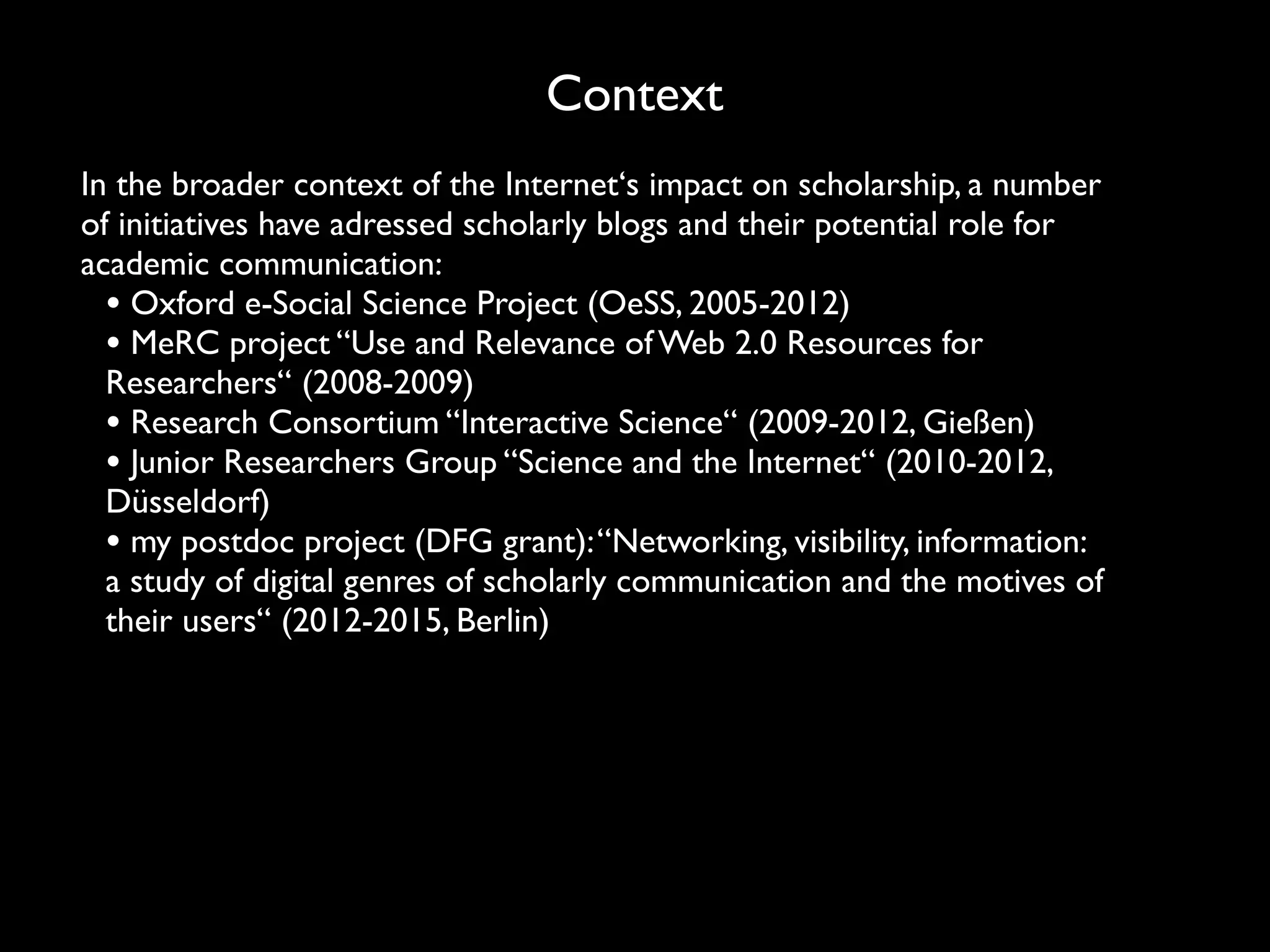Context
In the broader context of the Internet‘s impact on scholarship, a number
of initiatives have adressed scholarly blogs and their potential role for
academic communication:
  • Oxford e-Social Science Project (OeSS, 2005-2012)
  • MeRC project “Use and Relevance of Web 2.0 Resources for
  Researchers“ (2008-2009)
  • Research Consortium “Interactive Science“ (2009-2012, Gießen)
  • Junior Researchers Group “Science and the Internet“ (2010-2012,
  Düsseldorf)
  • my postdoc project (DFG grant): “Networking, visibility, information:
  a study of digital genres of scholarly communication and the motives of
  their users“ (2012-2015, Berlin)
 