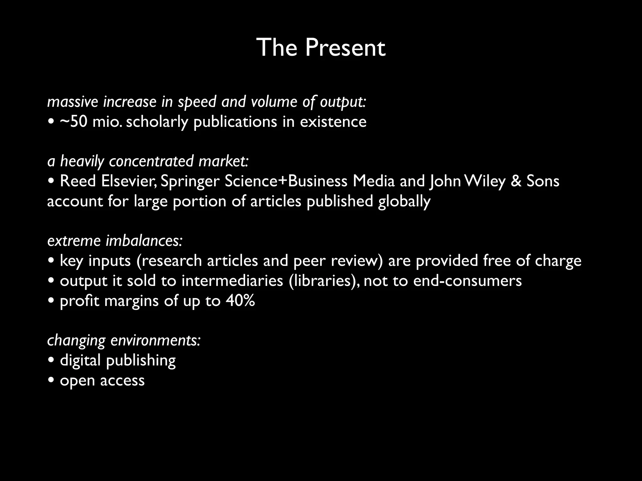 The Present
massive increase in speed and volume of output:
• ~50 mio. scholarly publications in existence
a heavily concentrated market:
• Reed Elsevier, Springer Science+Business Media and John Wiley & Sons
account for large portion of articles published globally

extreme imbalances:
• key inputs (research articles and peer review) are provided free of charge
• output it sold to intermediaries (libraries), not to end-consumers
• proﬁt margins of up to 40%
changing environments:
• digital publishing
• open access
 