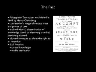 The Past

• Philosophical Transactions established in
1665 by Henry Oldenburg
• consisted of a range of subject areas
and genres of text
• enabled wide(r) dissemination of
knowledge based on discovery than had
previously existed
• allowed inventors to claim the right to
an invention
• dual function:
  • spread knowledge
  • enable attribution
 