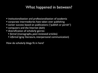 What happened in between?

• institutionalization and professionalization of academia
• corporate intermediaries have taken over publishing
• career success based on publications (“publish or perish“)
• computers and the Internet (duh)
• diversiﬁcation of scholarly genres:
  • formal (monographs, peer-reviewed articles)
  • informal (gray literature, interpersonal communication)
How do scholarly blogs ﬁt in here?
 