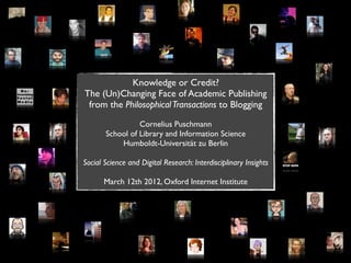 Knowledge or Credit?
The (Un)Changing Face of Academic Publishing
 from the Philosophical Transactions to Blogging

                 Cornelius Puschmann
       School of Library and Information Science
           Humboldt-Universität zu Berlin

Social Science and Digital Research: Interdisciplinary Insights

       March 12th 2012, Oxford Internet Institute
 